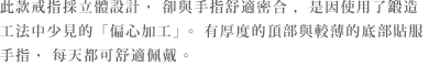 立体的なデザインながら心地よく指にフィットするのは、鍛造製法では珍しい偏心加工を施しているから。トップに厚みを持たせ、ボトムは薄いので指になじみ、毎日心地よく着けることができます。